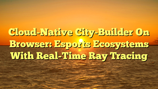 Cloud-Native City-Builder On Browser: Esports Ecosystems With Real-Time Ray Tracing